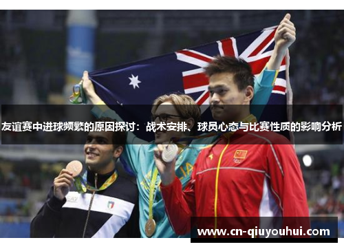 友谊赛中进球频繁的原因探讨:战术安排、球员心态与比赛性质的影响分析 友谊赛中进球频繁的原因探讨:战术安排、球员心态与比赛性质的影响分析