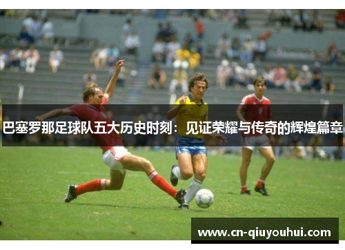 巴塞罗那足球队五大历史时刻:见证荣耀与传奇的辉煌篇章 巴塞罗那足球队五大历史时刻:见证荣耀与传奇的辉煌篇章