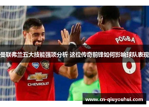 曼联弗兰五大技能强项分析 这位传奇前锋如何影响球队表现 曼联弗兰五大技能强项分析 这位传奇前锋如何影响球队表现